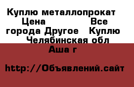 Куплю металлопрокат › Цена ­ 800 000 - Все города Другое » Куплю   . Челябинская обл.,Аша г.